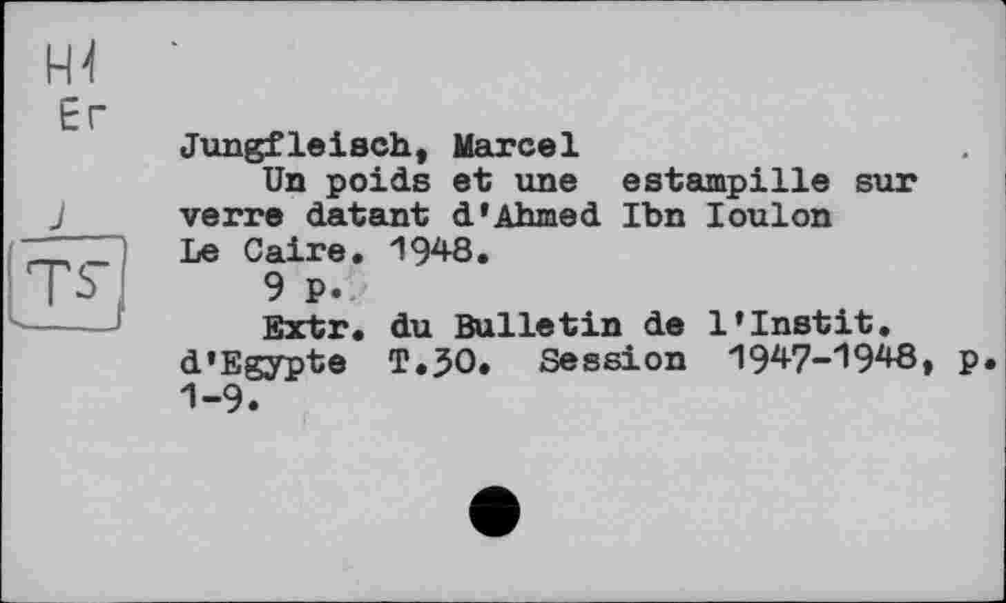 ﻿и
Er
J
Jungfleisch, Marcel
Un poids et une estampille sur verre datant d* Ahmed Ibn loulon Le Caire. 1948.
9 P.
Extr. du Bulletin de l’Instit. d’Egypte T.30. Session 1947-1948, p. 1-9.